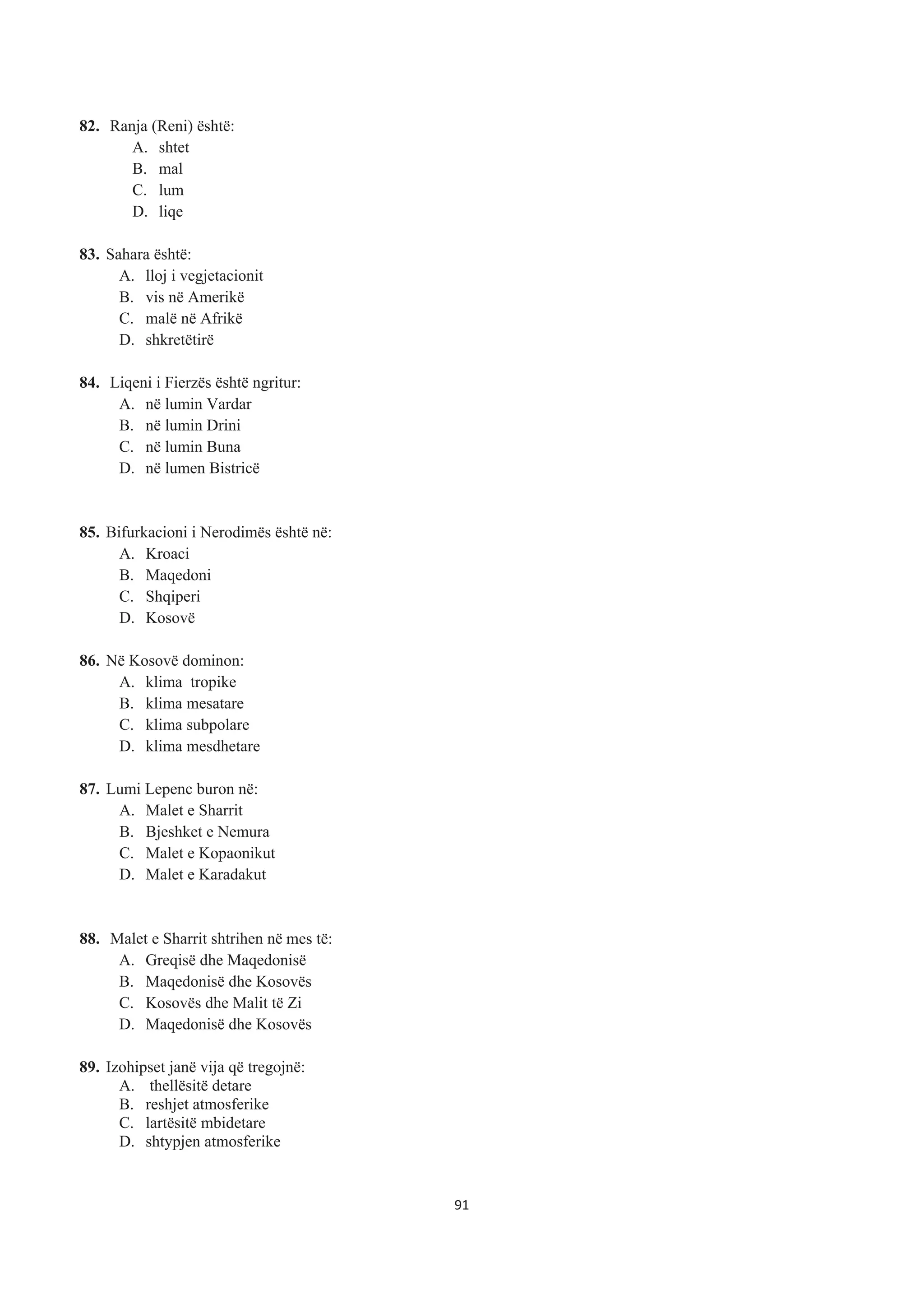 82. Ranja (Reni) është:
A. shtet
B. mal
C. lum
D. liqe
83. Sahara është:
A. lloj i vegjetacionit
B. vis në Amerikë
C. malë në Afrikë
D. shkretëtirë
84. Liqeni i Fierzës është ngritur:
A. në lumin Vardar
B. në lumin Drini
C. në lumin Buna
D. në lumen Bistricë
85. Bifurkacioni i Nerodimës është në:
A. Kroaci
B. Maqedoni
C. Shqiperi
D. Kosovë
86. Në Kosovë dominon:
A. klima tropike
B. klima mesatare
C. klima subpolare
D. klima mesdhetare
87. Lumi Lepenc buron në:
A. Malet e Sharrit
B. Bjeshket e Nemura
C. Malet e Kopaonikut
D. Malet e Karadakut
88. Malet e Sharrit shtrihen në mes të:
A. Greqisë dhe Maqedonisë
B. Maqedonisë dhe Kosovës
C. Kosovës dhe Malit të Zi
D. Maqedonisë dhe Kosovës
89. Izohipset janë vija që tregojnë:
A. thellësitë detare
B. reshjet atmosferike
C. lartësitë mbidetare
D. shtypjen atmosferike
91
 