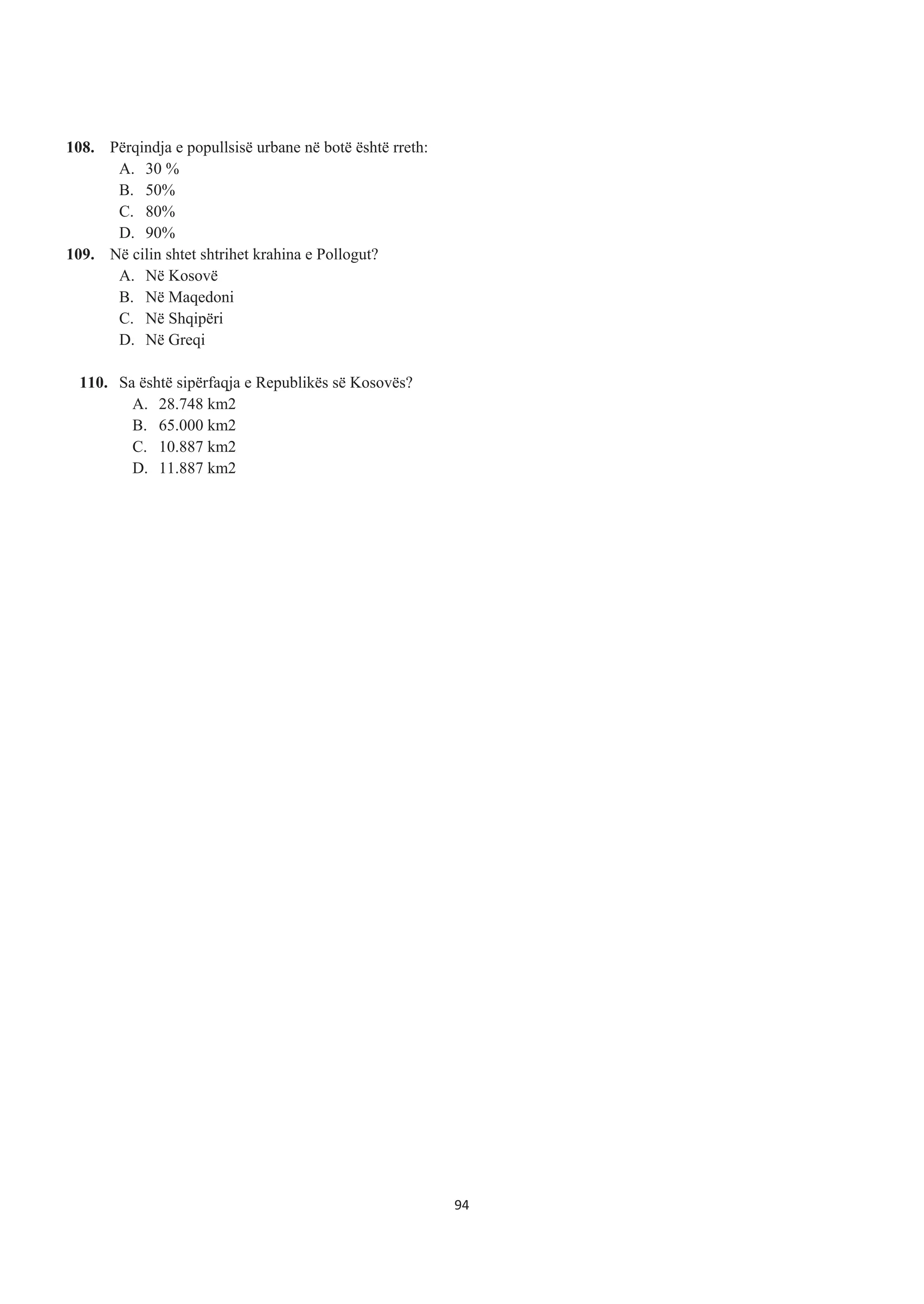 108. Përqindja e popullsisë urbane në botë është rreth:
A. 30 %
B. 50%
C. 80%
D. 90%
109. Në cilin shtet shtrihet krahina e Pollogut?
A. Në Kosovë
B. Në Maqedoni
C. Në Shqipëri
D. Në Greqi
110. Sa është sipërfaqja e Republikës së Kosovës?
A. 28.748 km2
B. 65.000 km2
C. 10.887 km2
D. 11.887 km2
94
 