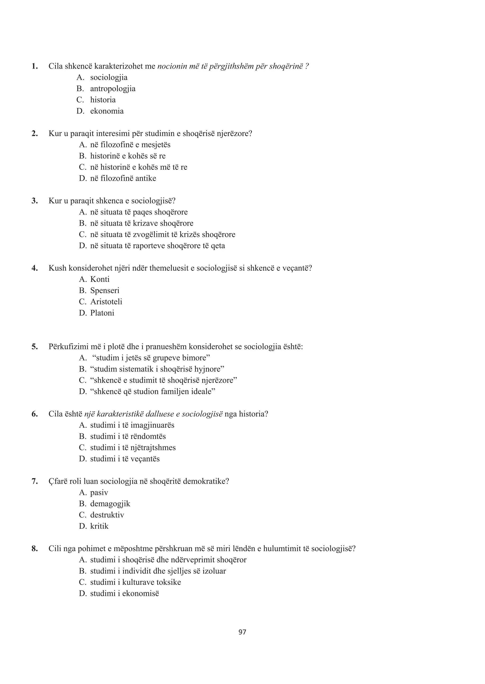 1. Cila shkencë karakterizohet me nocionin më të përgjithshëm për shoqërinë ?
A. sociologjia
B. antropologjia
C. historia
D. ekonomia
2. Kur u paraqit interesimi për studimin e shoqërisë njerëzore?
A. në filozofinë e mesjetës
B. historinë e kohës së re
C. në historinë e kohës më të re
D. në filozofinë antike
3. Kur u paraqit shkenca e sociologjisë?
A. në situata të paqes shoqërore
B. në situata të krizave shoqërore
C. në situata të zvogëlimit të krizës shoqërore
D. në situata të raporteve shoqërore të qeta
4. Kush konsiderohet njëri ndër themeluesit e sociologjisë si shkencë e veçantë?
A. Konti
B. Spenseri
C. Aristoteli
D. Platoni
5. Përkufizimi më i plotë dhe i pranueshëm konsiderohet se sociologjia është:
A. “studim i jetës së grupeve bimore”
B. “studim sistematik i shoqërisë hyjnore”
C. “shkencë e studimit të shoqërisë njerëzore”
D. “shkencë që studion familjen ideale”
6. Cila është një karakteristikë dalluese e sociologjisë nga historia?
A. studimi i të imagjinuarës
B. studimi i të rëndomtës
C. studimi i të njëtrajtshmes
D. studimi i të veçantës
7. Çfarë roli luan sociologjia në shoqëritë demokratike?
A. pasiv
B. demagogjik
C. destruktiv
D. kritik
8. Cili nga pohimet e mëposhtme përshkruan më së miri lëndën e hulumtimit të sociologjisë?
A. studimi i shoqërisë dhe ndërveprimit shoqëror
B. studimi i individit dhe sjelljes së izoluar
C. studimi i kulturave toksike
D. studimi i ekonomisë
97
 