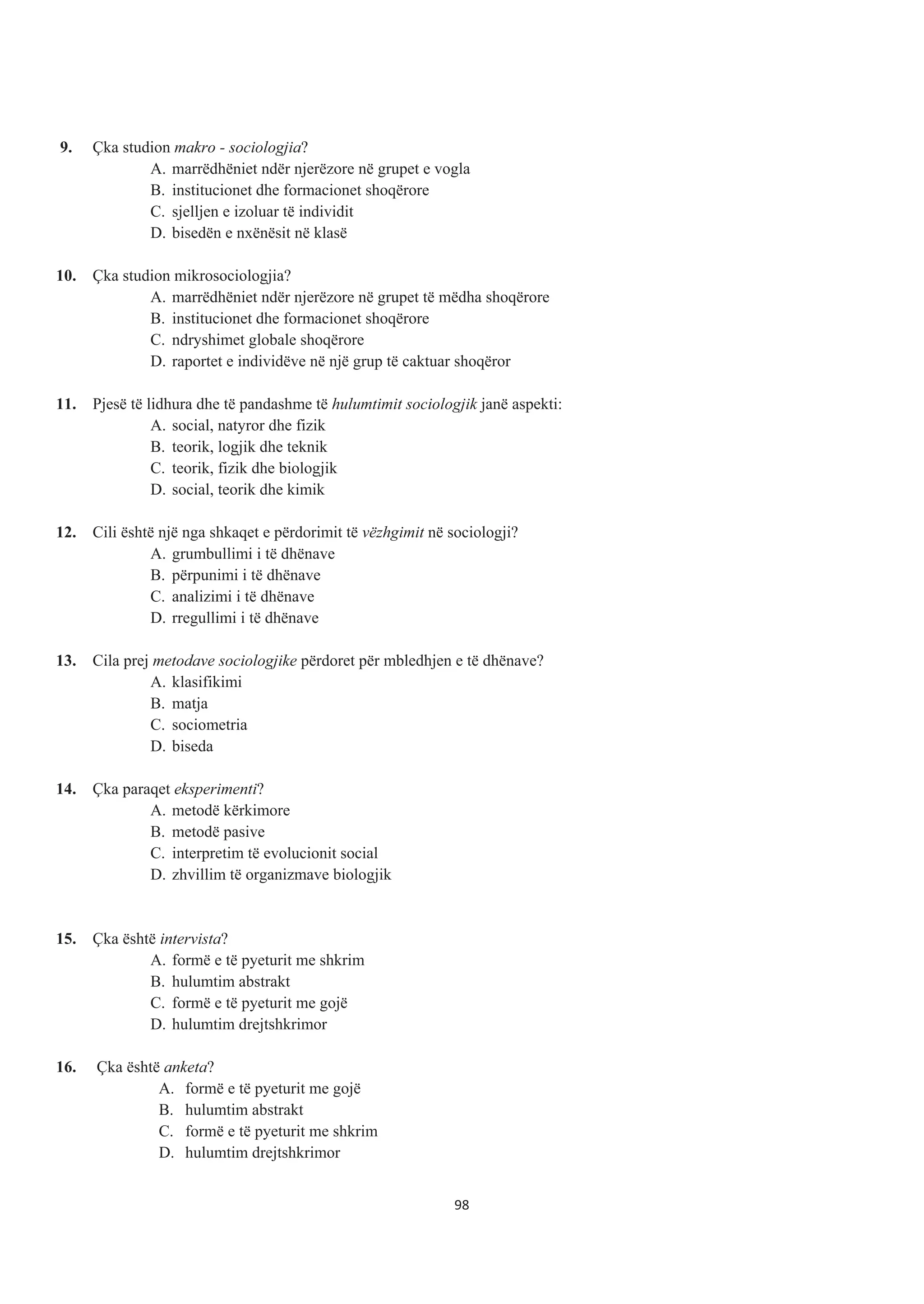9. Çka studion makro - sociologjia?
A. marrëdhëniet ndër njerëzore në grupet e vogla
B. institucionet dhe formacionet shoqërore
C. sjelljen e izoluar të individit
D. bisedën e nxënësit në klasë
10. Çka studion mikrosociologjia?
A. marrëdhëniet ndër njerëzore në grupet të mëdha shoqërore
B. institucionet dhe formacionet shoqërore
C. ndryshimet globale shoqërore
D. raportet e individëve në një grup të caktuar shoqëror
11. Pjesë të lidhura dhe të pandashme të hulumtimit sociologjik janë aspekti:
A. social, natyror dhe fizik
B. teorik, logjik dhe teknik
C. teorik, fizik dhe biologjik
D. social, teorik dhe kimik
12. Cili është një nga shkaqet e përdorimit të vëzhgimit në sociologji?
A. grumbullimi i të dhënave
B. përpunimi i të dhënave
C. analizimi i të dhënave
D. rregullimi i të dhënave
13. Cila prej metodave sociologjike përdoret për mbledhjen e të dhënave?
A. klasifikimi
B. matja
C. sociometria
D. biseda
14. Çka paraqet eksperimenti?
A. metodë kërkimore
B. metodë pasive
C. interpretim të evolucionit social
D. zhvillim të organizmave biologjik
15. Çka është intervista?
A. formë e të pyeturit me shkrim
B. hulumtim abstrakt
C. formë e të pyeturit me gojë
D. hulumtim drejtshkrimor
16. Çka është anketa?
A. formë e të pyeturit me gojë
B. hulumtim abstrakt
C. formë e të pyeturit me shkrim
D. hulumtim drejtshkrimor
98
 