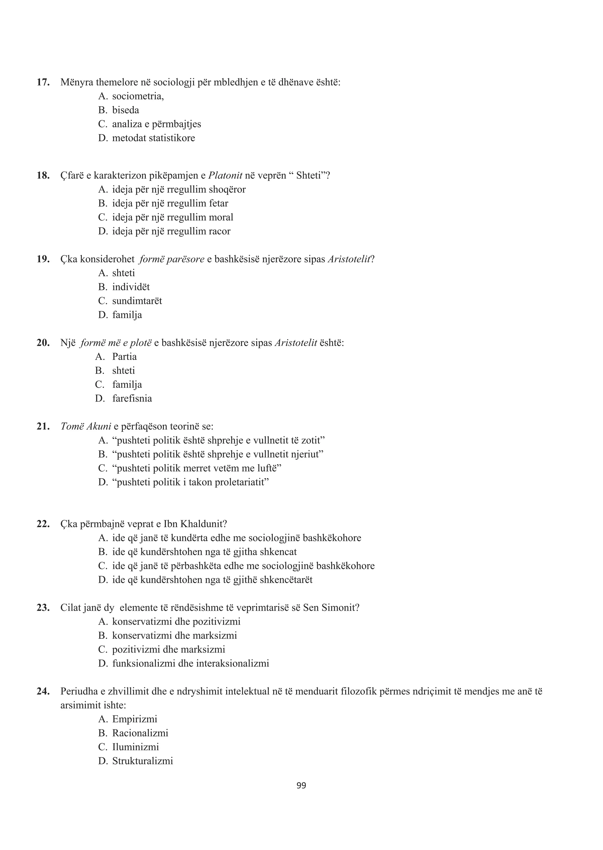 17. Mënyra themelore në sociologji për mbledhjen e të dhënave është:
A. sociometria,
B. biseda
C. analiza e përmbajtjes
D. metodat statistikore
18. Çfarë e karakterizon pikëpamjen e Platonit në veprën “ Shteti”?
A. ideja për një rregullim shoqëror
B. ideja për një rregullim fetar
C. ideja për një rregullim moral
D. ideja për një rregullim racor
19. Çka konsiderohet formë parësore e bashkësisë njerëzore sipas Aristotelit?
A. shteti
B. individët
C. sundimtarët
D. familja
20. Një formë më e plotë e bashkësisë njerëzore sipas Aristotelit është:
A. Partia
B. shteti
C. familja
D. farefisnia
21. Tomë Akuni e përfaqëson teorinë se:
A. “pushteti politik është shprehje e vullnetit të zotit”
B. “pushteti politik është shprehje e vullnetit njeriut”
C. “pushteti politik merret vetëm me luftë”
D. “pushteti politik i takon proletariatit”
22. Çka përmbajnë veprat e Ibn Khaldunit?
A. ide që janë të kundërta edhe me sociologjinë bashkëkohore
B. ide që kundërshtohen nga të gjitha shkencat
C. ide që janë të përbashkëta edhe me sociologjinë bashkëkohore
D. ide që kundërshtohen nga të gjithë shkencëtarët
23. Cilat janë dy elemente të rëndësishme të veprimtarisë së Sen Simonit?
A. konservatizmi dhe pozitivizmi
B. konservatizmi dhe marksizmi
C. pozitivizmi dhe marksizmi
D. funksionalizmi dhe interaksionalizmi
24. Periudha e zhvillimit dhe e ndryshimit intelektual në të menduarit filozofik përmes ndriçimit të mendjes me anë të
arsimimit ishte:
A. Empirizmi
B. Racionalizmi
C. Iluminizmi
D. Strukturalizmi
99
 