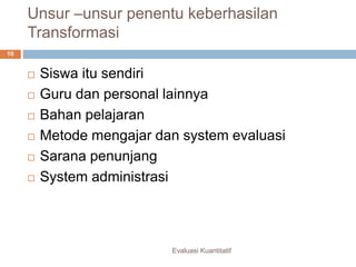 Unsur –unsur penentu keberhasilan
Transformasi
Evaluasi Kuantitatif
10
 Siswa itu sendiri
 Guru dan personal lainnya
 Bahan pelajaran
 Metode mengajar dan system evaluasi
 Sarana penunjang
 System administrasi
 