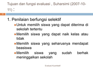 Tujuan dan fungsi evaluasi , Suharsimi (2007-10-
11) :
Evaluasi Kuantitatif
11
1. Penilaian berfungsi selektif
Untuk memilih siswa yang dapat diterima di
sekolah tertentu
Memilih siswa yang dapat naik kelas atau
tidak
Memilih siswa yang seharusnya mendapat
beasiswa
Memilih siswa yang sudah berhak
meninggalkan sekolah
 