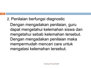 Fungsi penilaian
Evaluasi Kuantitatif
12
2. Penilaian berfungsi diagnostic
Dengan mengadakan penilaian, guru
dapat mengetahui kelemahan siswa dan
mengetahui sebab kelemahan tersebut.
Dengan mengadakan penilaian maka
mempermudah mencari cara untuk
mengatasi kelemahan tersebut.
 