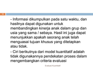 Perbedaan kualitatif dan kuantitatif
Evaluasi Kuantitatif
15
- Informasi dikumpulkan pada satu waktu, dan
hasilnya dapat digunakan untuk
membandingkan kinerja anak dalam grup dan
usia yang sama / sebaya. Hasil ini juga dapat
menunjukkan apakah seorang anak telah
menguasai tujuan khusus yang ditetapkan
atau tidak.
- Ciri berikutnya dari model kuantitatif adalah
tidak digunakannya pendekatan proses dalam
mengembangkan criteria evaluasi
 