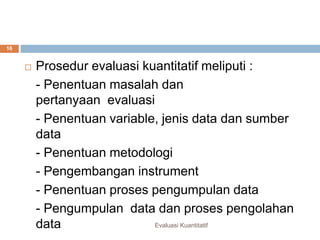 Perbedaan kualitatif dan kuantitatif
Evaluasi Kuantitatif
16
 Prosedur evaluasi kuantitatif meliputi :
- Penentuan masalah dan
pertanyaan evaluasi
- Penentuan variable, jenis data dan sumber
data
- Penentuan metodologi
- Pengembangan instrument
- Penentuan proses pengumpulan data
- Pengumpulan data dan proses pengolahan
data
 