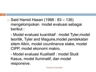 Model evaluasi
Evaluasi Kuantitatif
18
 Said Hamid Hasan (1988 : 83 – 136)
mengelompokan model evaluasi sebagai
berikut :
- Model evaluasi kuantitaif : model Tyler,model
teoritik, Tyler and Maguire,model pendekatan
sitem Alkin, model countinence stake, model
CIPP, model ekonomi makro.
- Model evaluasi Kualitatif : model Studi
Kasus, model Iluminatif, dan model
responsive.
 