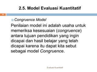 2.5. Model Evaluasi Kuantitatif
Evaluasi Kuantitatif
19
 Congruence Model
Penilaian model ini adalah usaha untuk
memeriksa kesesuaian (congruence)
antara tujuan pendidikan yang ingin
dicapai dan hasil belajar yang telah
dicapai karena itu dapat kita sebut
sebagai model Congruence.
 