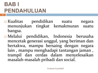 BAB I
PENDAHULUAN
 Kualitas pendidikan suatu negara
menunjukan tingkat kemakmuran suatu
bangsa.
 Melalui pendidikan, Indonesia berusaha
mencetak generasi unggul, yang beriman dan
bertakwa, mampu bersaing dengan negara
lain , mampu menghadapi tantangan jaman ,
trampil dan cerdas dalam menyelesaikan
masalah-masalah pribadi dan social.
Evaluasi Kuantitatif
2
 