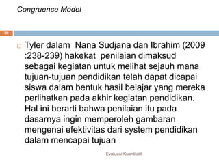 Congruence Model
Evaluasi Kuantitatif
20
 Tyler dalam Nana Sudjana dan Ibrahim (2009
:238-239) hakekat penilaian dimaksud
sebagai kegiatan untuk melihat sejauh mana
tujuan-tujuan pendidikan telah dapat dicapai
siswa dalam bentuk hasil belajar yang mereka
perlihatkan pada akhir kegiatan pendidikan.
Hal ini berarti bahwa penilaian itu pada
dasarnya ingin memperoleh gambaran
mengenai efektivitas dari system pendidikan
dalam mencapai tujuan
 