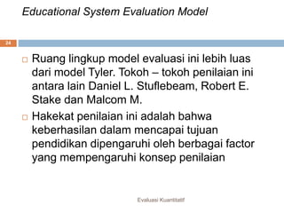 Educational System Evaluation Model
Evaluasi Kuantitatif
24
 Ruang lingkup model evaluasi ini lebih luas
dari model Tyler. Tokoh – tokoh penilaian ini
antara lain Daniel L. Stuflebeam, Robert E.
Stake dan Malcom M.
 Hakekat penilaian ini adalah bahwa
keberhasilan dalam mencapai tujuan
pendidikan dipengaruhi oleh berbagai factor
yang mempengaruhi konsep penilaian
 