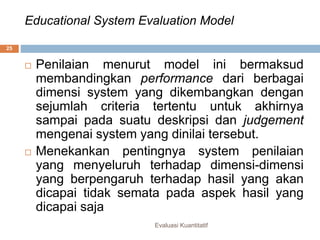 Educational System Evaluation Model
Evaluasi Kuantitatif
25
 Penilaian menurut model ini bermaksud
membandingkan performance dari berbagai
dimensi system yang dikembangkan dengan
sejumlah criteria tertentu untuk akhirnya
sampai pada suatu deskripsi dan judgement
mengenai system yang dinilai tersebut.
 Menekankan pentingnya system penilaian
yang menyeluruh terhadap dimensi-dimensi
yang berpengaruh terhadap hasil yang akan
dicapai tidak semata pada aspek hasil yang
dicapai saja
 