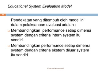 Educational System Evaluation Model
Evaluasi Kuantitatif
26
Pendekatan yang ditempuh oleh model ini
dalam pelaksanaan evaluasi adalah :
 Membandingkan performance setiap dimensi
system dengan criteria intern system itu
sendiri
 Membandingkan performance setiap dimensi
system dengan criteria ekstern diluar system
itu sendiri
 