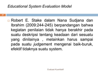Educational System Evaluation Model
Evaluasi Kuantitatif
27
 Robert E. Stake dalam Nana Sudjana dan
Ibrahim (2009:244-245) berpandangan bahwa
kegiatan penilaian tidak hanya berakhir pada
suatu deskripsi tentang keadaan dari sesuatu
yang dinilainya , melainkan harus sampai
pada suatu judgement mengenai baik-buruk,
efektif tidaknya suatu system.
 