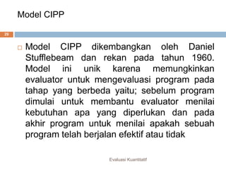 Model CIPP
Evaluasi Kuantitatif
29
 Model CIPP dikembangkan oleh Daniel
Stufflebeam dan rekan pada tahun 1960.
Model ini unik karena memungkinkan
evaluator untuk mengevaluasi program pada
tahap yang berbeda yaitu; sebelum program
dimulai untuk membantu evaluator menilai
kebutuhan apa yang diperlukan dan pada
akhir program untuk menilai apakah sebuah
program telah berjalan efektif atau tidak
 