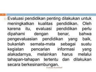 Evaluasi kuantitatif
 Evaluasi pendidikan penting dilakukan untuk
meningkatkan kualitas pendidikan. Oleh
karena itu, evaluasi pendidikan perlu
dipahami dengan benar, bahwa
pengevaluasian pendidikan yang baik,
bukanlah semata-mata sebagai suatu
kegiatan pencarian informasi yang
alakadarnya, melainkan harus melalui
tahapan-tahapan tertentu dan dilakukan
secara berkesinambungan.
Evaluasi Kuantitatif
3
 