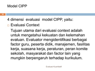Model CIPP
Evaluasi Kuantitatif
30
4 dimensi evaluasi model CIPP, yaitu:
 Evaluasi Context
Tujuan utama dari evaluasi context adalah
untuk mengetahui kekuatan dan kelemahan
evaluan. Evaluator mengidentifikasi berbagai
factor guru, peserta didik, manajemen, fasilitas
kerja, suasana kerja, peraturan, peran komite
sekolah, masyarakat dan factor lain yang
mungkin berpengaruh terhadap kurikulum.
 