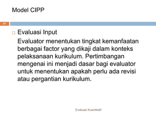 Model CIPP
Evaluasi Kuantitatif
31
 Evaluasi Input
Evaluator menentukan tingkat kemanfaatan
berbagai factor yang dikaji dalam konteks
pelaksanaan kurikulum. Pertimbangan
mengenai ini menjadi dasar bagi evaluator
untuk menentukan apakah perlu ada revisi
atau pergantian kurikulum.
 