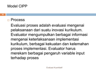 Model CIPP
Evaluasi Kuantitatif
32
 Process
Evaluasi proses adalah evaluasi mengenai
pelaksanaan dari suatu inovasi kurikulum.
Evaluator mengumpulkan berbagai informasi
mengenai keterlaksanaan implementasi
kurikulum, berbagai kekuatan dan kelemahan
proses implementasi. Evaluator harus
merekam berbagai pengaruh variable input
terhadap proses
 