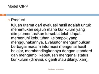 Model CIPP
Evaluasi Kuantitatif
33
 Product
tujuan utama dari evaluasi hasil adalah untuk
menentukan sejauh mana kurikulum yang
diimplementasikan tersebut telah dapat
memenuhi kebutuhan kelompok yang
menggunakannya. Evaluator mengumpulkan
berbagai macam informasi mengenai hasil
belajar, membandingkannya dengan standard
dan mengambil keputusan mengenai status
kurikulum (direvisi, diganti atau dilanjutkan).
 
