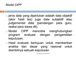 Model CIPP
Evaluasi Kuantitatif
34
 jenis data yang diperlukan adalah data objektif
(skor hasil tes) juga data subjektif atau
judgemental data (pandangan para guru,
reaksi para siswa dll).
 Model CIPP mencoba menghubungkan
program evaluasi dengan pengambilan
keputusan.
 Hasil evaluasi bertujuan untuk memberikan
analisa dan dasar yang rasional untuk
diambilnya sebuah keputusan
 