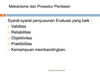 Mekanisme dan Prosedur Penilaian
Evaluasi Kuantitatif
36
Syarat-syarat penyusunan Evaluasi yang baik :
 Validitas
 Reliabilitas
 Objektivitas
 Praktibilitas
 Kemampuan membandingkan.
 
