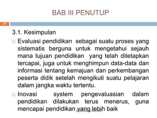 BAB III PENUTUP
Evaluasi Kuantitatif
37
3.1. Kesimpulan
 Evaluasi pendidikan sebagai suatu proses yang
sistematis berguna untuk mengetahui sejauh
mana tujuan pendidikan yang telah ditetapkan
tercapai, juga untuk menghimpun data-data dan
informasi tentang kemajuan dan perkembangan
peserta didik setelah mengikuti suatu pelajaran
dalam jangka waktu tertentu.
 Inovasi system pengevaluasian dalam
pendidikan dilakukan terus menerus, guna
mencapai pendidikan yang lebih baik
 