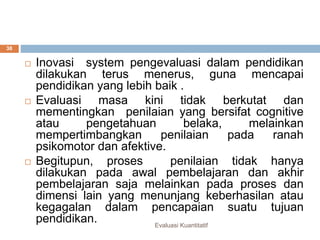 Evaluasi Kuantitatif
38
 Inovasi system pengevaluasi dalam pendidikan
dilakukan terus menerus, guna mencapai
pendidikan yang lebih baik .
 Evaluasi masa kini tidak berkutat dan
mementingkan penilaian yang bersifat cognitive
atau pengetahuan belaka, melainkan
mempertimbangkan penilaian pada ranah
psikomotor dan afektive.
 Begitupun, proses penilaian tidak hanya
dilakukan pada awal pembelajaran dan akhir
pembelajaran saja melainkan pada proses dan
dimensi lain yang menunjang keberhasilan atau
kegagalan dalam pencapaian suatu tujuan
pendidikan.
 