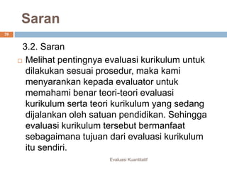 Saran
Evaluasi Kuantitatif
39
3.2. Saran
 Melihat pentingnya evaluasi kurikulum untuk
dilakukan sesuai prosedur, maka kami
menyarankan kepada evaluator untuk
memahami benar teori-teori evaluasi
kurikulum serta teori kurikulum yang sedang
dijalankan oleh satuan pendidikan. Sehingga
evaluasi kurikulum tersebut bermanfaat
sebagaimana tujuan dari evaluasi kurikulum
itu sendiri.
 