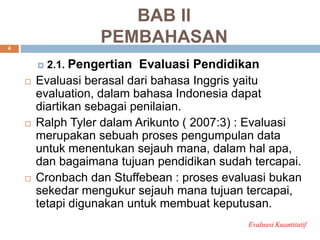 BAB II
PEMBAHASAN
 2.1. Pengertian Evaluasi Pendidikan
 Evaluasi berasal dari bahasa Inggris yaitu
evaluation, dalam bahasa Indonesia dapat
diartikan sebagai penilaian.
 Ralph Tyler dalam Arikunto ( 2007:3) : Evaluasi
merupakan sebuah proses pengumpulan data
untuk menentukan sejauh mana, dalam hal apa,
dan bagaimana tujuan pendidikan sudah tercapai.
 Cronbach dan Stuffebean : proses evaluasi bukan
sekedar mengukur sejauh mana tujuan tercapai,
tetapi digunakan untuk membuat keputusan.
Evaluasi Kuantitatif
4
 