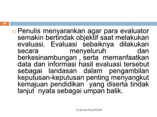 Evaluasi Kuantitatif
40
 Penulis menyarankan agar para evaluator
semakin bertindak objektif saat melakukan
evaluasi. Evaluasi sebaiknya dilakukan
secara menyeluruh dan
berkesinambungan , serta memanfaatkan
data dan informasi hasil evaluasi tersebut
sebagai landasan dalam pengambilan
keputusan-keputusan penting menyangkut
kemajuan pendidikan yang diserta tindak
lanjut nyata sebagai umpan balik.
 