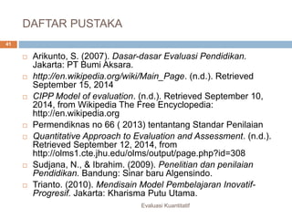 DAFTAR PUSTAKA
Evaluasi Kuantitatif
41
 Arikunto, S. (2007). Dasar-dasar Evaluasi Pendidikan.
Jakarta: PT Bumi Aksara.
 http://en.wikipedia.org/wiki/Main_Page. (n.d.). Retrieved
September 15, 2014
 CIPP Model of evaluation. (n.d.). Retrieved September 10,
2014, from Wikipedia The Free Encyclopedia:
http://en.wikipedia.org
 Permendiknas no 66 ( 2013) tentantang Standar Penilaian
 Quantitative Approach to Evaluation and Assessment. (n.d.).
Retrieved September 12, 2014, from
http://olms1.cte.jhu.edu/olms/output/page.php?id=308
 Sudjana, N., & Ibrahim. (2009). Penelitian dan penilaian
Pendidikan. Bandung: Sinar baru Algensindo.
 Trianto. (2010). Mendisain Model Pembelajaran Inovatif-
Progresif. Jakarta: Kharisma Putu Utama.
 