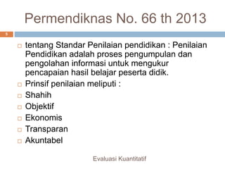 Permendiknas No. 66 th 2013
 tentang Standar Penilaian pendidikan : Penilaian
Pendidikan adalah proses pengumpulan dan
pengolahan informasi untuk mengukur
pencapaian hasil belajar peserta didik.
 Prinsif penilaian meliputi :
 Shahih
 Objektif
 Ekonomis
 Transparan
 Akuntabel
Evaluasi Kuantitatif
5
 