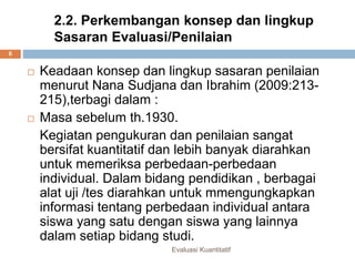 2.2. Perkembangan konsep dan lingkup
Sasaran Evaluasi/Penilaian
 Keadaan konsep dan lingkup sasaran penilaian
menurut Nana Sudjana dan Ibrahim (2009:213-
215),terbagi dalam :
 Masa sebelum th.1930.
Kegiatan pengukuran dan penilaian sangat
bersifat kuantitatif dan lebih banyak diarahkan
untuk memeriksa perbedaan-perbedaan
individual. Dalam bidang pendidikan , berbagai
alat uji /tes diarahkan untuk mmengungkapkan
informasi tentang perbedaan individual antara
siswa yang satu dengan siswa yang lainnya
dalam setiap bidang studi.
Evaluasi Kuantitatif
6
 