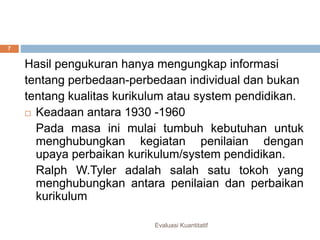 Evaluasi kuantitatif
Hasil pengukuran hanya mengungkap informasi
tentang perbedaan-perbedaan individual dan bukan
tentang kualitas kurikulum atau system pendidikan.
 Keadaan antara 1930 -1960
Pada masa ini mulai tumbuh kebutuhan untuk
menghubungkan kegiatan penilaian dengan
upaya perbaikan kurikulum/system pendidikan.
Ralph W.Tyler adalah salah satu tokoh yang
menghubungkan antara penilaian dan perbaikan
kurikulum
Evaluasi Kuantitatif
7
 