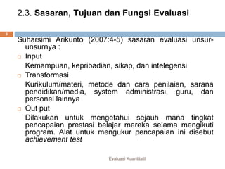 2.3. Sasaran, Tujuan dan Fungsi Evaluasi
Evaluasi Kuantitatif
9
Suharsimi Arikunto (2007:4-5) sasaran evaluasi unsur-
unsurnya :
 Input
Kemampuan, kepribadian, sikap, dan intelegensi
 Transformasi
Kurikulum/materi, metode dan cara penilaian, sarana
pendidikan/media, system administrasi, guru, dan
personel lainnya
 Out put
Dilakukan untuk mengetahui sejauh mana tingkat
pencapaian prestasi belajar mereka selama mengikuti
program. Alat untuk mengukur pencapaian ini disebut
achievement test
 
