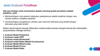 Ada dua strategi untuk menentukan apakah memang terjadi perubahan setelah
pelatihan, yaitu:
 Membandingkan cara peserta melakukan pekerjaannya setelah pelatihan dengan cara
mereka sebelum menjalani pelatihan
 membandingkan pengetahuan, perilaku atau hasil dari kelompok yang terlatih dengan
kelompok yang tidak terlatih.
4
Dalam studi evaluasi banyak ditemukan model-model evaluasi dengan format dan sistematika
yang berbeda. Sebagai berikut :
1. Evaluasi Model Kirkpatrick
2. Evaluasi model CIPP
3. Evaluasi model Brinkerhoff
4. Evaluasi model Stake (Model Countenance)
5. Evaluasi Model Wheel (roda)
6. Evaluasi Model Provus
7. Evaluasi Model Stake
 
