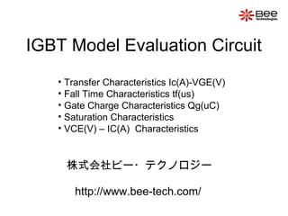 IGBT Model Evaluation Circuit
• Transfer Characteristics Ic(A)-VGE(V)
• Fall Time Characteristics tf(us)
• Gate Charge Characteristics Qg(uC)
• Saturation Characteristics
• VCE(V) – IC(A) Characteristics
株式会社ビー・テクノロジー
http://www.bee-tech.com/
 