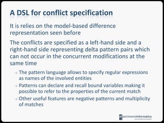 Conflict managementIdentification of changes occurred in each concurrent model version by means of some evolution representation approachConflict detection is based on the comparison between concurrent versions and usually relies on a priori analyses of the domain entailing a predefined set of problems and thus admitting false positive and false negative occurrencesConflict resolution is a strategy given to reconcile colliding manipulations, in general provided by the developer