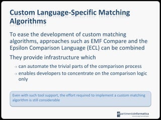 it is particularly fastConsit does not apply to models constructed independently of each other, and to model representation technologies that do not support maintenance of unique identitiesSignature-Based MatchingIt is signature calculated dynamically from the values of its features by means of a user-defined function specified using a model querying languageProsit can be used to compare models that have been constructed independently of each otherConsdevelopers need to specify a series of functions that calculate the identities of different types of model elementsSimilarity-Based MatchingIt treats models as typed attribute graphs and attempts to identify matching elements based on the aggregated similarity of their featuresSimilarity-based algorithms typically need to be provided with a configuration that specifies the relative weight of each featureProstyped attribute graph matching algorithms have been shown to produce more accurate resultsConssuch approaches fail to take into consideration the semantics of the modelling languageCustom Language-Specific Matching AlgorithmsThey are tailored to a particular modelling language (e.g. UML, StateCharts)They incorporate the semantics of the target languagee.g. when comparing UML models it only makes sense to compare two operations if the classes they belong to are already known to match (drastically reducing the number of comparisons)ProsThey provide more accurate results