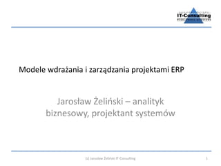 Modele wdrażania i zarządzania projektami ERP 
Jarosław Żeliński – analityk 
biznesowy, projektant systemów 
(c) Jarosław Żeliński IT-Consulting 1 
 