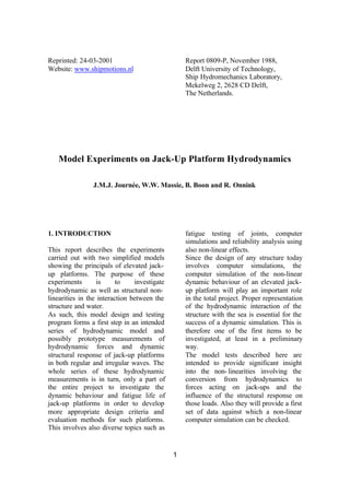Reprinted: 24-03-2001                             Report 0809-P, November 1988,
Website: www.shipmotions.nl                       Delft University of Technology,
                                                  Ship Hydromechanics Laboratory,
                                                  Mekelweg 2, 2628 CD Delft,
                                                  The Netherlands.




   Model Experiments on Jack-Up Platform Hydrodynamics

                J.M.J. Journée, W.W. Massie, B. Boon and R. Onnink




1. INTRODUCTION                                   fatigue testing of joints, computer
                                                  simulations and reliability analysis using
This report describes the experiments             also non-linear effects.
carried out with two simplified models            Since the design of any structure today
showing the principals of elevated jack-          involves computer simulations, the
up platforms. The purpose of these                computer simulation of the non-linear
experiments        is     to    investigate       dynamic behaviour of an elevated jack-
hydrodynamic as well as structural non-           up platform will play an important role
linearities in the interaction between the        in the total project. Proper representation
structure and water.                              of the hydrodynamic interaction of the
As such, this model design and testing            structure with the sea is essential for the
program forms a first step in an intended         success of a dynamic simulation. This is
series of hydrodynamic model and                  therefore one of the first items to be
possibly prototype measurements of                investigated, at least in a preliminary
hydrodynamic forces and dynamic                   way.
structural response of jack-up platforms          The model tests described here are
in both regular and irregular waves. The          intended to provide significant insight
whole series of these hydrodynamic                into the non- linearities involving the
measurements is in turn, only a part of           conversion from hydrodynamics to
the entire project to investigate the             forces acting on jack-ups and the
dynamic behaviour and fatigue life of             influence of the structural response on
jack-up platforms in order to develop             those loads. Also they will provide a first
more appropriate design criteria and              set of data against which a non-linear
evaluation methods for such platforms.            computer simulation can be checked.
This involves also diverse topics such as


                                              1
 