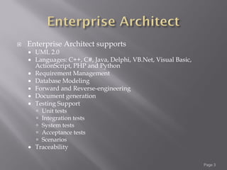    Enterprise Architect supports
       UML 2.0
       Languages: C++, C#, Java, Delphi, VB.Net, Visual Basic,
        ActionScript, PHP and Python
       Requirement Management
       Database Modeling
       Forward and Reverse-engineering
       Document generation
       Testing Support
           Unit tests
           Integration tests
           System tests
           Acceptance tests
           Scenarios
       Traceability

                                                                  Page 3
 