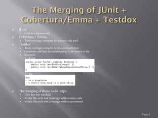    JUnit
       Unit test framework
   Cobertura / Emma
       Test coverage compare to source code tool
   Testdox
       Test coverage compare to requirement tool
       Generate unit test documentation from source code
       Example
           From




           To




   The merging of those tools helps
       Unit test our module
       Verify the unit test coverage with source code
       Verify the unit test coverage with requirement



                                                            Page 4
 