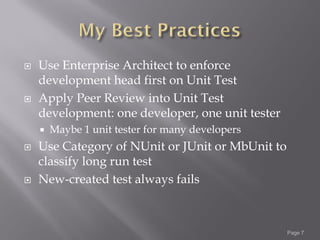    Use Enterprise Architect to enforce
    development head first on Unit Test
   Apply Peer Review into Unit Test
    development: one developer, one unit tester
       Maybe 1 unit tester for many developers
   Use Category of NUnit or JUnit or MbUnit to
    classify long run test
   New-created test always fails



                                                  Page 7
 