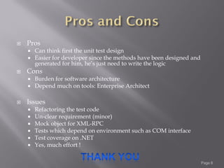    Pros
       Can think first the unit test design
       Easier for developer since the methods have been designed and
        generated for him, he’s just need to write the logic
   Cons
       Burden for software architecture
       Depend much on tools: Enterprise Architect

   Issues
       Refactoring the test code
       Un-clear requirement (minor)
       Mock object for XML-RPC
       Tests which depend on environment such as COM interface
       Test coverage on .NET
       Yes, much effort !

                                                                        Page 8
 