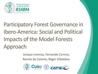 Participatory Forest Governance in 
Ibero-America: Social and Political 
Impacts of the Model Forests 
Approach 
Josique Lorenzo, Fernando Carrera, 
Ronnie de Camino, Róger Villalobos 
 