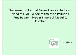 Challenge to Thermal Power Plants in India –
Need of FGD – A commitment to Pollution 
Free Power – Proper Financial Model toFree Power  Proper Financial Model to 
Combat
‐ S GhoshS. Ghosh
 