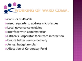  Consists of 40 ASRs
 Meet regularly to address micro issues
 Local governance evolving
 Interface with administration
 Citizen’s Corporator facilitates interaction
 Ensure better service delivery
 Annual budgetary plan
 Allocation of Corporator Fund
 