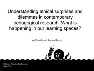 Nell Smith and Samuel Mann
Understanding ethical surprises and
dilemmas in contemporary
pedagogical research: What is
happening in our learning spaces?
Ethics in Practice Conference
May 2015
 